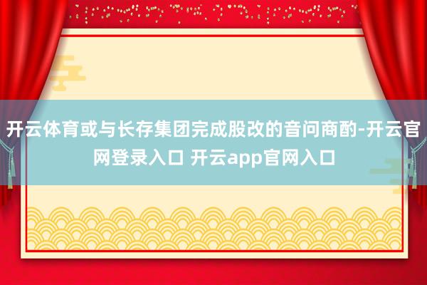 开云体育或与长存集团完成股改的音问商酌-开云官网登录入口 开云app官网入口