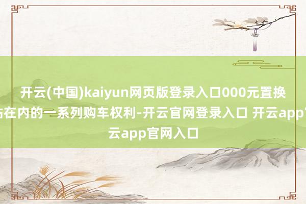 开云(中国)kaiyun网页版登录入口000元置换购车补贴在内的一系列购车权利-开云官网登录入口 开云app官网入口