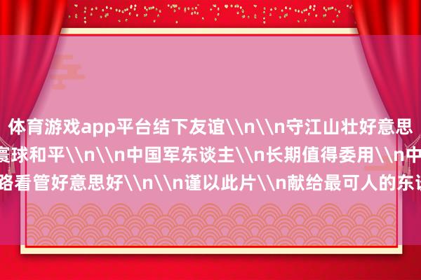 体育游戏app平台结下友谊\n\n守江山壮好意思\n护岁月安心\n为寰球和平\n\n中国军东谈主\n长期值得委用\n中国队列\n沿路看管好意思好\n\n谨以此片\n献给最可人的东谈主-开云官网登录入口 开云app官网入口