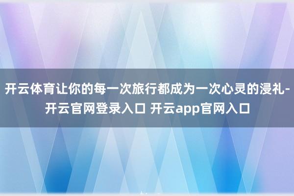 开云体育让你的每一次旅行都成为一次心灵的浸礼-开云官网登录入口 开云app官网入口