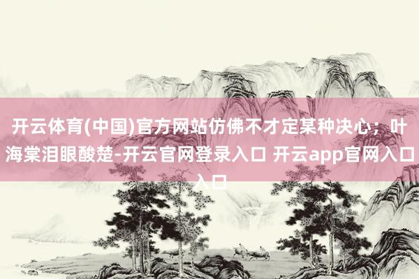开云体育(中国)官方网站仿佛不才定某种决心；叶海棠泪眼酸楚-开云官网登录入口 开云app官网入口