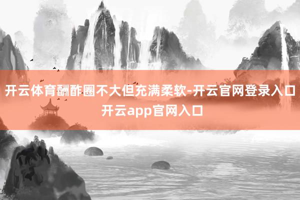 开云体育酬酢圈不大但充满柔软-开云官网登录入口 开云app官网入口