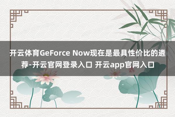 开云体育GeForce Now现在是最具性价比的遴荐-开云官网登录入口 开云app官网入口