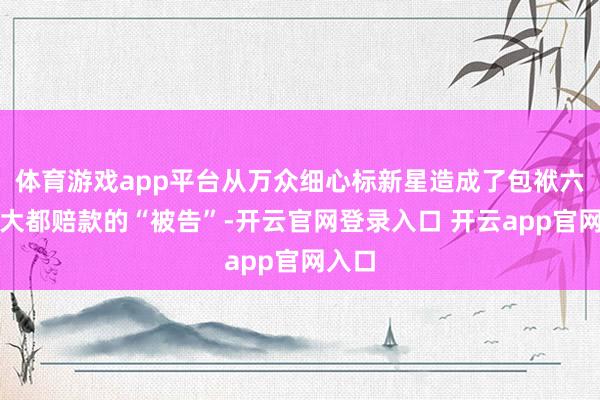 体育游戏app平台从万众细心标新星造成了包袱六百万大都赔款的“被告”-开云官网登录入口 开云app官网入口