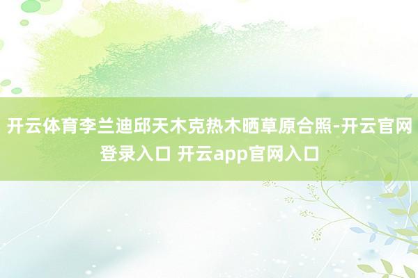 开云体育李兰迪邱天木克热木晒草原合照-开云官网登录入口 开云app官网入口