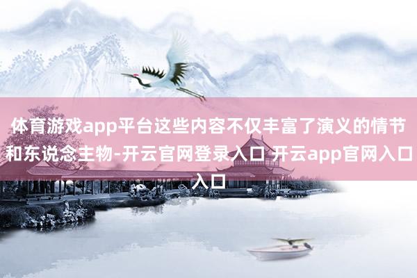 体育游戏app平台这些内容不仅丰富了演义的情节和东说念主物-开云官网登录入口 开云app官网入口