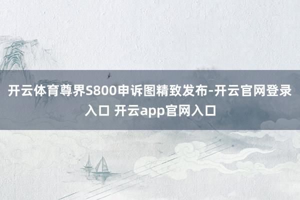 开云体育尊界S800申诉图精致发布-开云官网登录入口 开云app官网入口