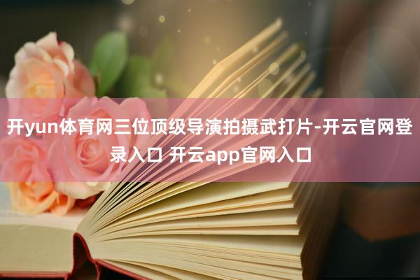 开yun体育网三位顶级导演拍摄武打片-开云官网登录入口 开云app官网入口