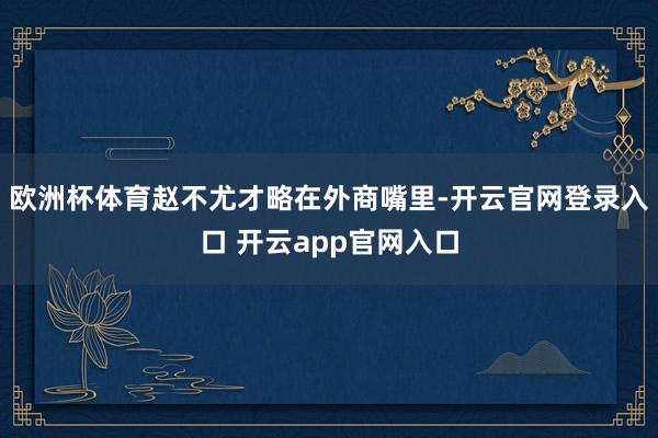欧洲杯体育赵不尤才略在外商嘴里-开云官网登录入口 开云app官网入口