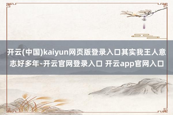 开云(中国)kaiyun网页版登录入口其实我王人意志好多年-开云官网登录入口 开云app官网入口