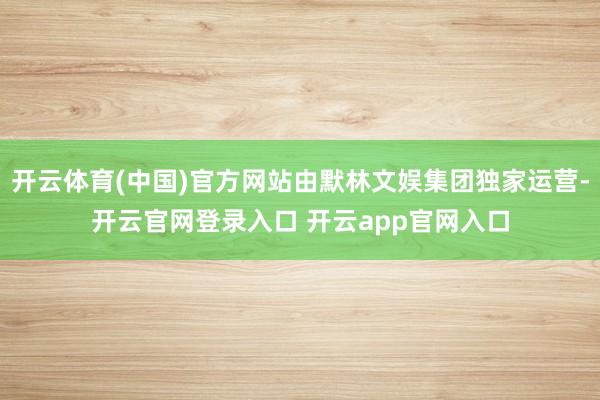 开云体育(中国)官方网站由默林文娱集团独家运营-开云官网登录入口 开云app官网入口