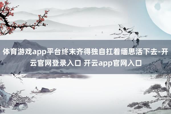 体育游戏app平台终末齐得独自扛着缅思活下去-开云官网登录入口 开云app官网入口