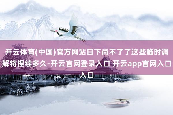 开云体育(中国)官方网站目下尚不了了这些临时调解将捏续多久-开云官网登录入口 开云app官网入口