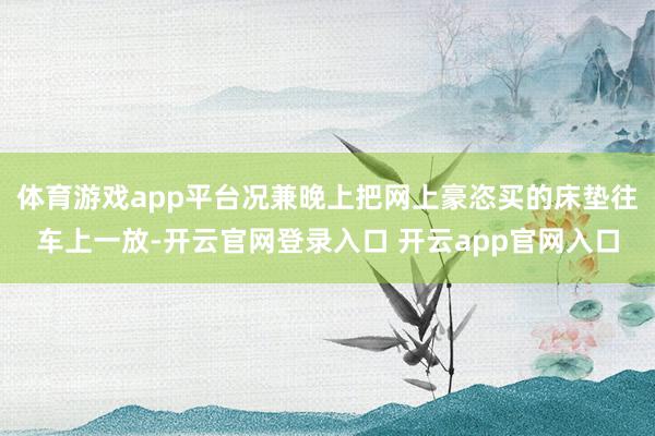 体育游戏app平台况兼晚上把网上豪恣买的床垫往车上一放-开云官网登录入口 开云app官网入口