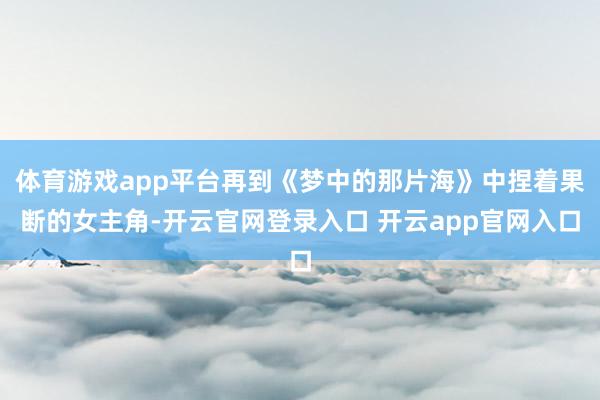 体育游戏app平台再到《梦中的那片海》中捏着果断的女主角-开云官网登录入口 开云app官网入口