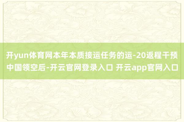 开yun体育网本年本质接运任务的运-20返程干预中国领空后-开云官网登录入口 开云app官网入口