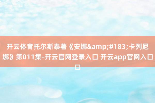 开云体育托尔斯泰著《安娜&#183;卡列尼娜》第011集-开云官网登录入口 开云app官网入口