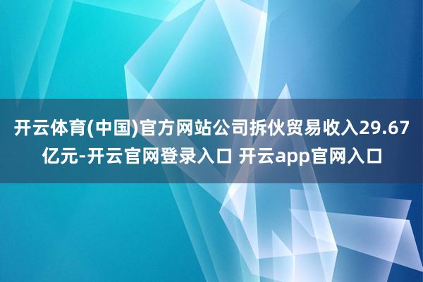 开云体育(中国)官方网站公司拆伙贸易收入29.67亿元-开云官网登录入口 开云app官网入口