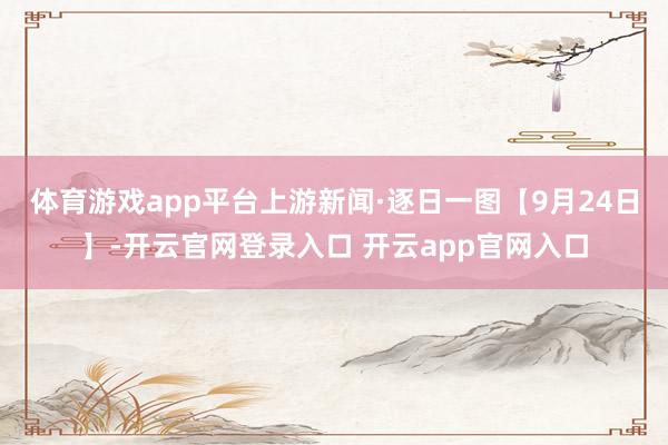 体育游戏app平台上游新闻·逐日一图【9月24日】-开云官网登录入口 开云app官网入口
