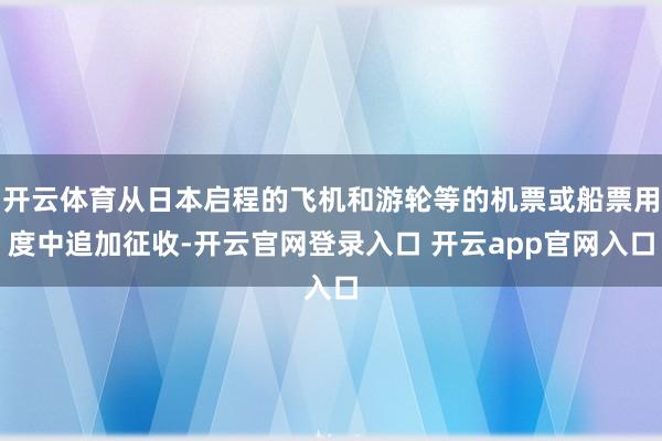 开云体育从日本启程的飞机和游轮等的机票或船票用度中追加征收-开云官网登录入口 开云app官网入口