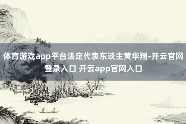 体育游戏app平台法定代表东谈主黄华翔-开云官网登录入口 开云app官网入口