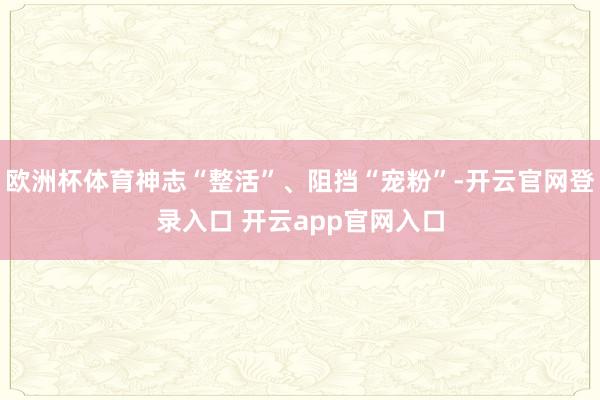欧洲杯体育神志“整活”、阻挡“宠粉”-开云官网登录入口 开云app官网入口
