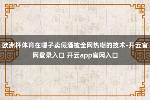 欧洲杯体育在嘎子卖假酒被全网热嘲的技术-开云官网登录入口 开云app官网入口