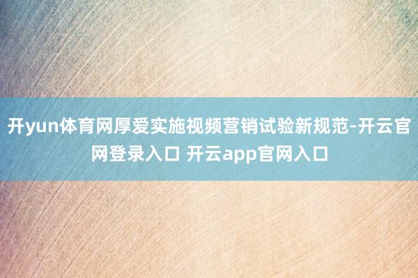 开yun体育网厚爱实施视频营销试验新规范-开云官网登录入口 开云app官网入口