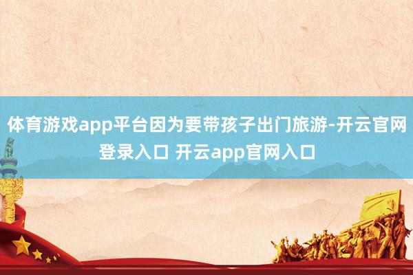 体育游戏app平台因为要带孩子出门旅游-开云官网登录入口 开云app官网入口