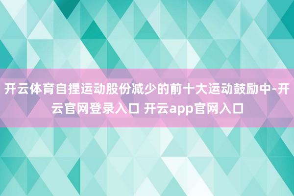 开云体育自捏运动股份减少的前十大运动鼓励中-开云官网登录入口 开云app官网入口