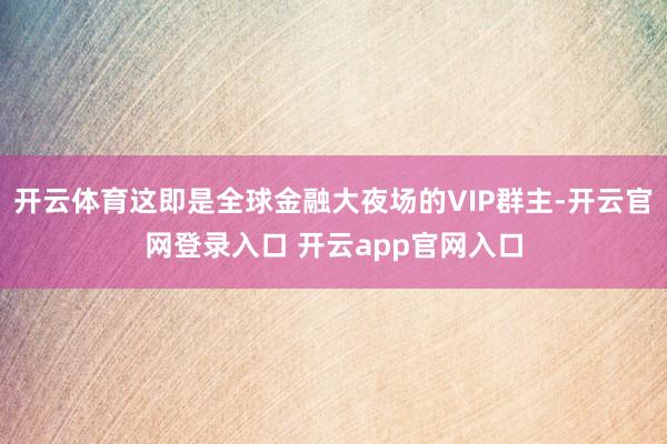开云体育这即是全球金融大夜场的VIP群主-开云官网登录入口 开云app官网入口