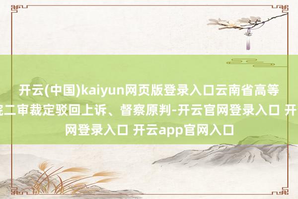 开云(中国)kaiyun网页版登录入口云南省高等东说念主民法院二审裁定驳回上诉、督察原判-开云官网登录入口 开云app官网入口