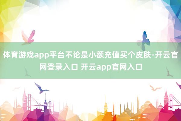 体育游戏app平台不论是小额充值买个皮肤-开云官网登录入口 开云app官网入口