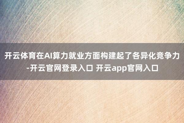 开云体育在AI算力就业方面构建起了各异化竞争力-开云官网登录入口 开云app官网入口