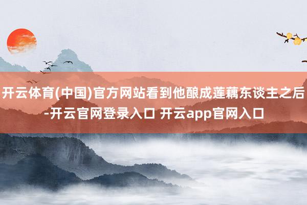 开云体育(中国)官方网站看到他酿成莲藕东谈主之后-开云官网登录入口 开云app官网入口