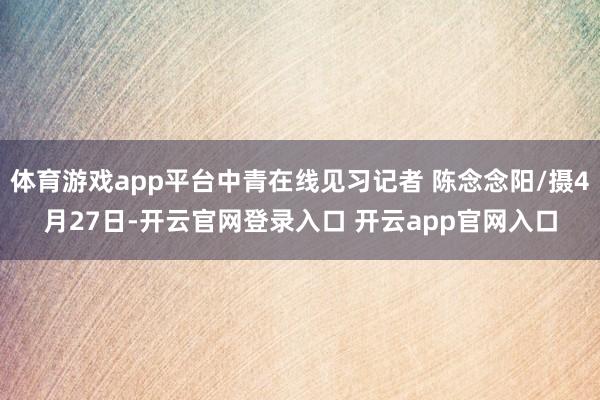 体育游戏app平台中青在线见习记者 陈念念阳/摄4月27日-开云官网登录入口 开云app官网入口