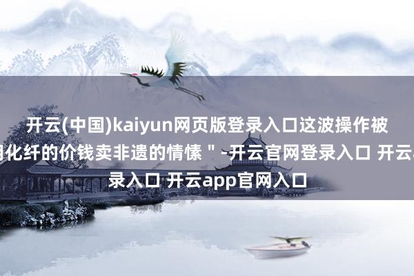 开云(中国)kaiyun网页版登录入口这波操作被网友捉弄＂用化纤的价钱卖非遗的情愫＂-开云官网登录入口 开云app官网入口