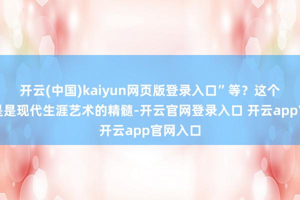 开云(中国)kaiyun网页版登录入口”等？这个字眼真是是现代生涯艺术的精髓-开云官网登录入口 开云app官网入口