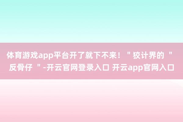 体育游戏app平台开了就下不来！＂狡计界的 ＂ 反骨仔 ＂-开云官网登录入口 开云app官网入口