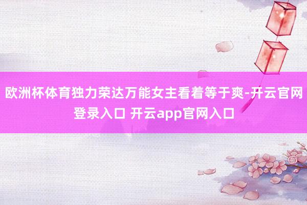 欧洲杯体育独力荣达万能女主看着等于爽-开云官网登录入口 开云app官网入口