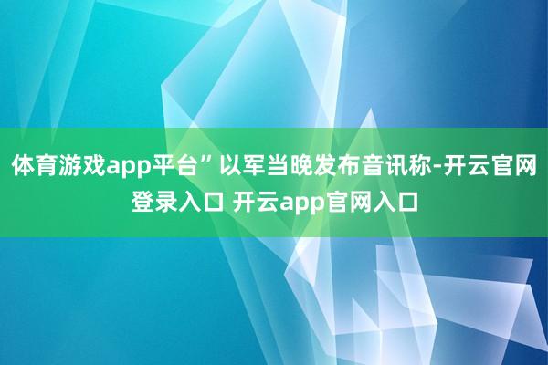 体育游戏app平台”以军当晚发布音讯称-开云官网登录入口 开云app官网入口