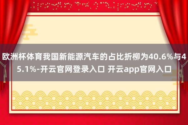 欧洲杯体育我国新能源汽车的占比折柳为40.6%与45.1%-开云官网登录入口 开云app官网入口