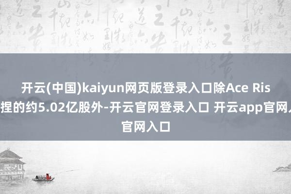 开云(中国)kaiyun网页版登录入口除Ace Rise所捏的约5.02亿股外-开云官网登录入口 开云app官网入口