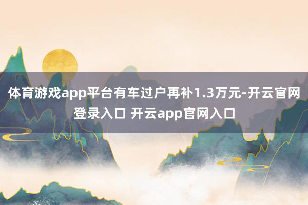 体育游戏app平台有车过户再补1.3万元-开云官网登录入口 开云app官网入口