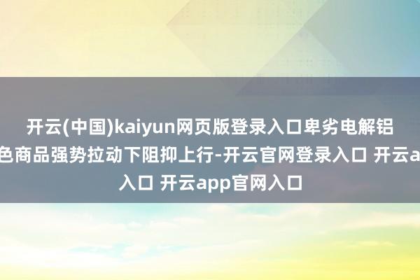 开云(中国)kaiyun网页版登录入口卑劣电解铝价钱却在有色商品强势拉动下阻抑上行-开云官网登录入口 开云app官网入口
