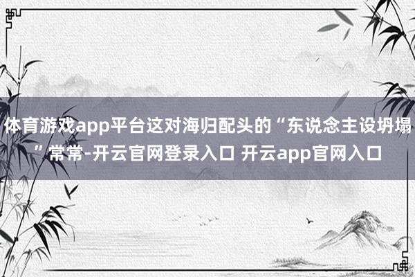 体育游戏app平台这对海归配头的“东说念主设坍塌”常常-开云官网登录入口 开云app官网入口