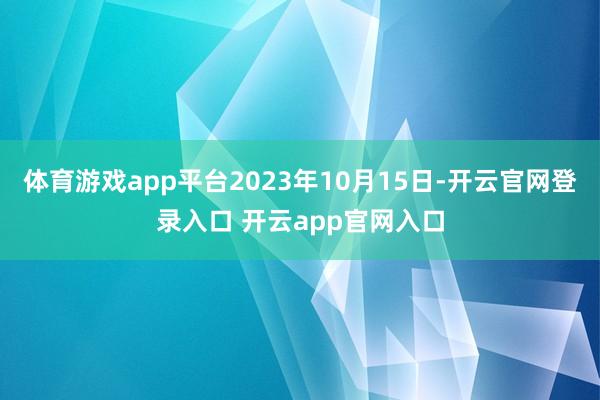 体育游戏app平台2023年10月15日-开云官网登录入口 开云app官网入口