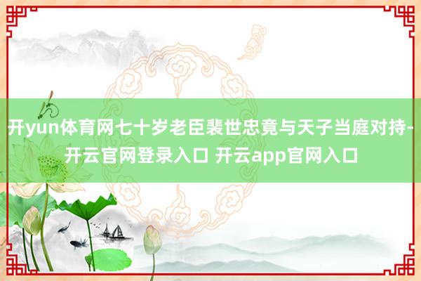 开yun体育网七十岁老臣裴世忠竟与天子当庭对持-开云官网登录入口 开云app官网入口
