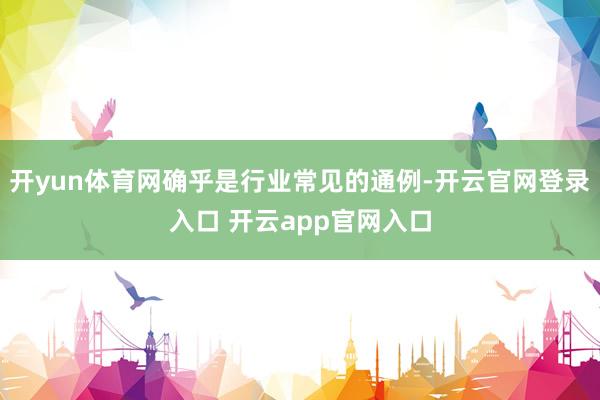 开yun体育网确乎是行业常见的通例-开云官网登录入口 开云app官网入口