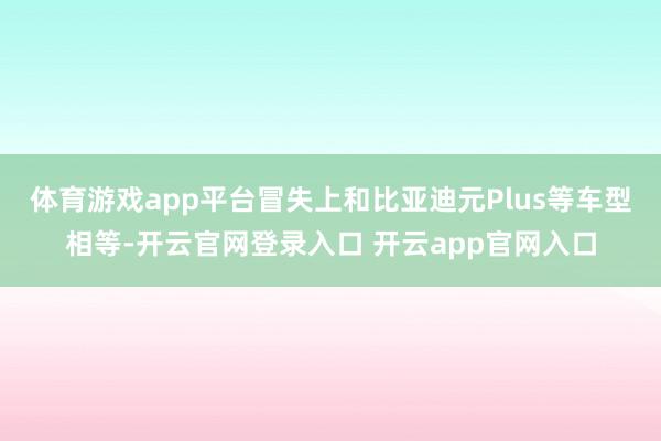 体育游戏app平台冒失上和比亚迪元Plus等车型相等-开云官网登录入口 开云app官网入口